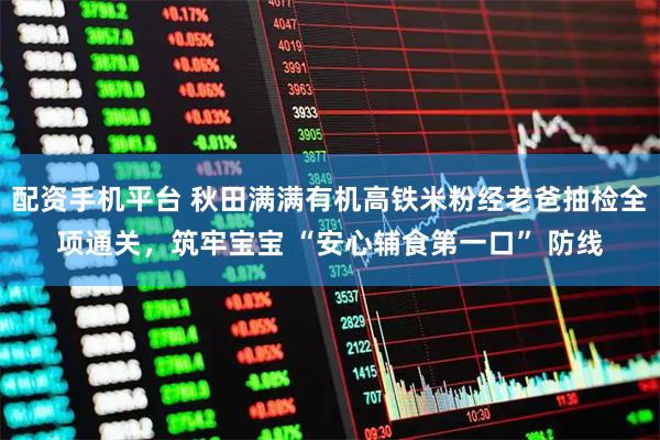 配资手机平台 秋田满满有机高铁米粉经老爸抽检全项通关，筑牢宝宝 “安心辅食第一口” 防线