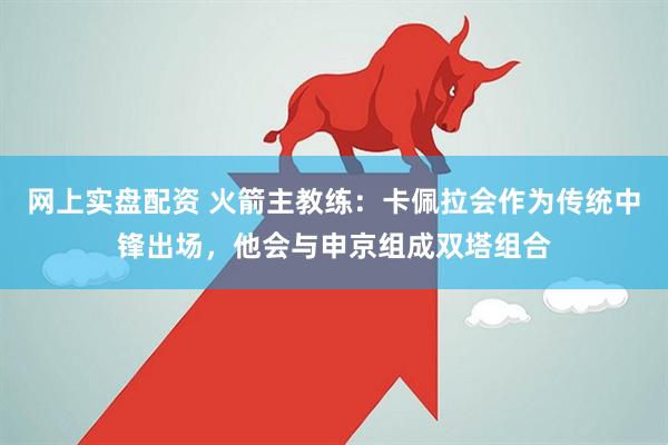 网上实盘配资 火箭主教练：卡佩拉会作为传统中锋出场，他会与申京组成双塔组合