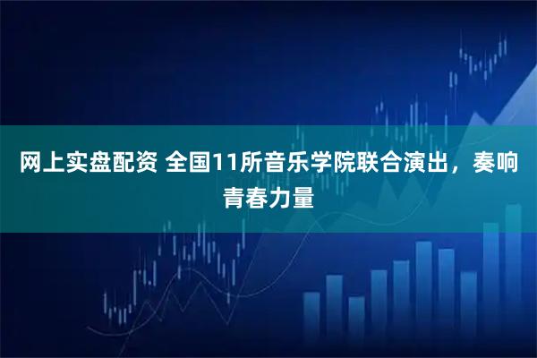 网上实盘配资 全国11所音乐学院联合演出，奏响青春力量