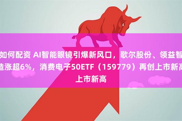 如何配资 AI智能眼镜引爆新风口，歌尔股份、领益智造涨超6%，消费电子50ETF（159779）再创上市新高