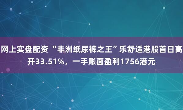 网上实盘配资 “非洲纸尿裤之王”乐舒适港股首日高开33.51%，一手账面盈利1756港元