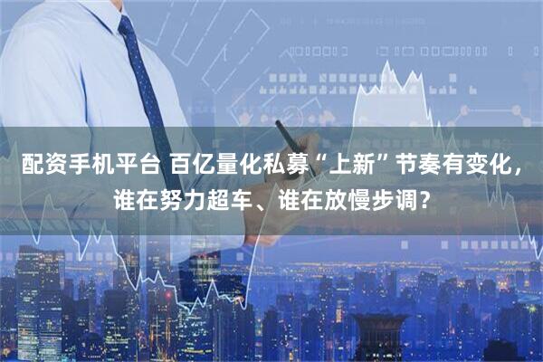 配资手机平台 百亿量化私募“上新”节奏有变化，谁在努力超车、谁在放慢步调？