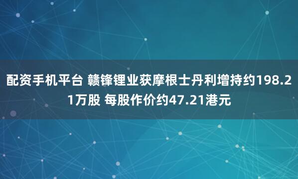配资手机平台 赣锋锂业获摩根士丹利增持约198.21万股 每股作价约47.21港元