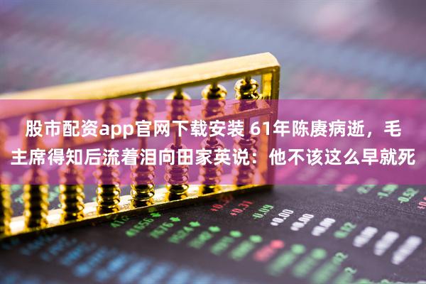 股市配资app官网下载安装 61年陈赓病逝，毛主席得知后流着泪向田家英说：他不该这么早就死