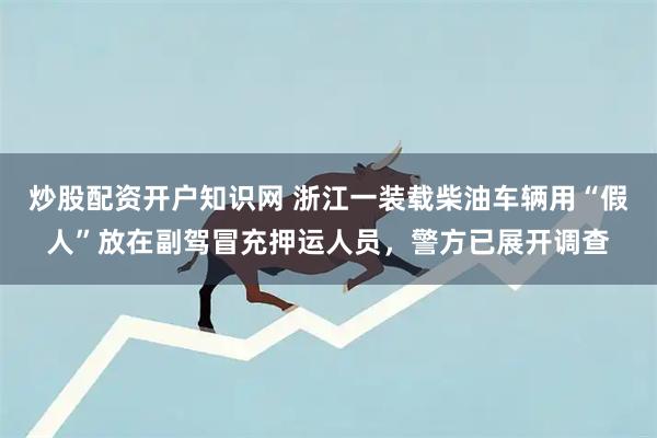 炒股配资开户知识网 浙江一装载柴油车辆用“假人”放在副驾冒充押运人员，警方已展开调查