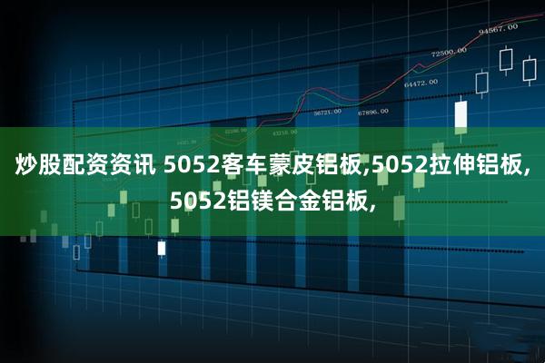 炒股配资资讯 5052客车蒙皮铝板,5052拉伸铝板,5052铝镁合金铝板,