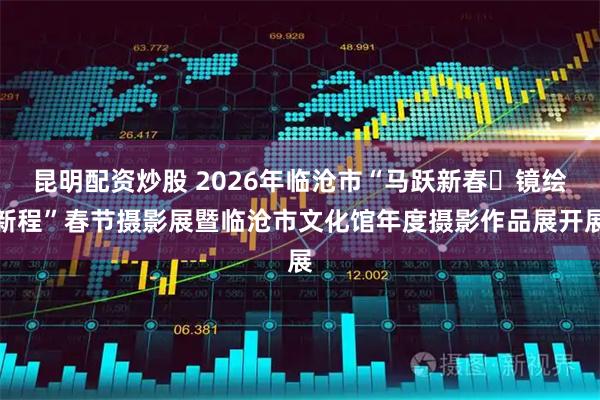 昆明配资炒股 2026年临沧市“马跃新春・镜绘新程”春节摄影展暨临沧市文化馆年度摄影作品展开展
