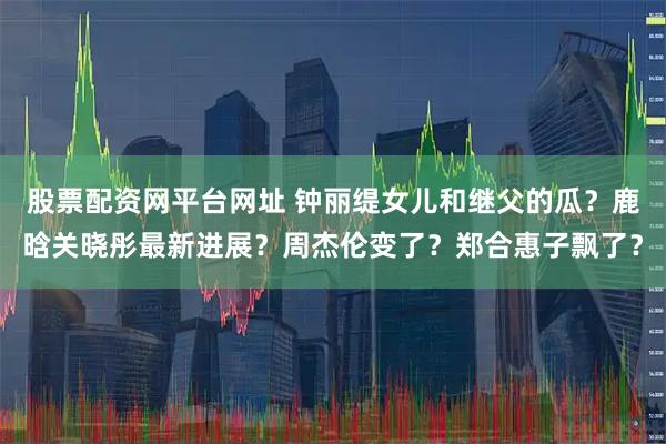 股票配资网平台网址 钟丽缇女儿和继父的瓜？鹿晗关晓彤最新进展？周杰伦变了？郑合惠子飘了？