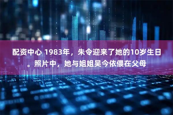 配资中心 1983年，朱令迎来了她的10岁生日。照片中，她与姐姐吴今依偎在父母