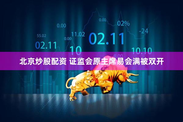 北京炒股配资 证监会原主席易会满被双开