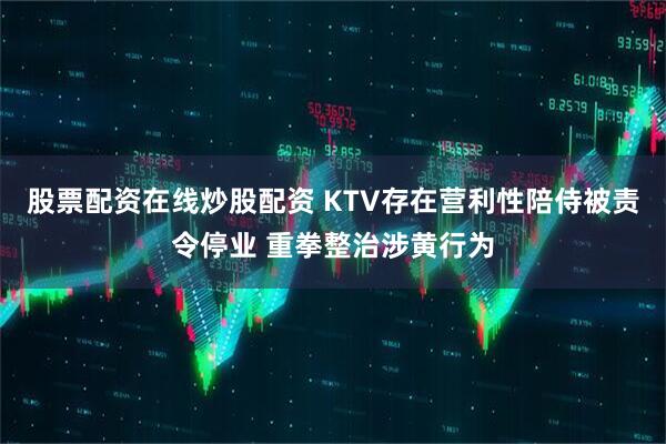 股票配资在线炒股配资 KTV存在营利性陪侍被责令停业 重拳整治涉黄行为
