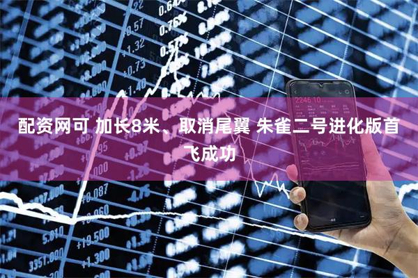 配资网可 加长8米、取消尾翼 朱雀二号进化版首飞成功