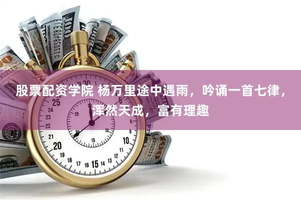 股票配资学院 杨万里途中遇雨，吟诵一首七律，浑然天成，富有理趣
