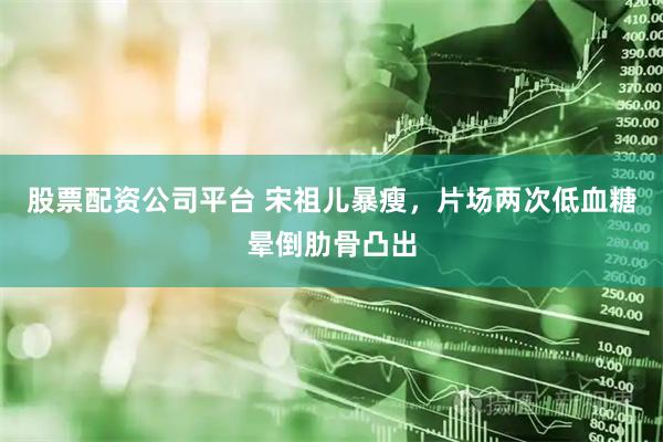 股票配资公司平台 宋祖儿暴瘦，片场两次低血糖晕倒肋骨凸出