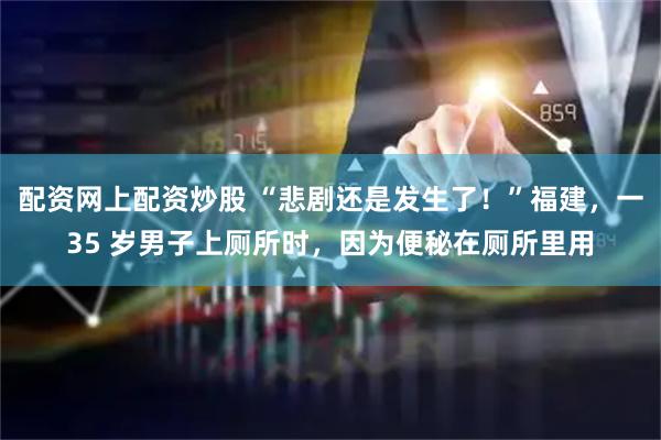 配资网上配资炒股 “悲剧还是发生了！”福建，一35 岁男子上厕所时，因为便秘在厕所里用