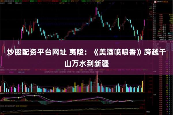 炒股配资平台网址 夷陵：《美酒喷喷香》跨越千山万水到新疆