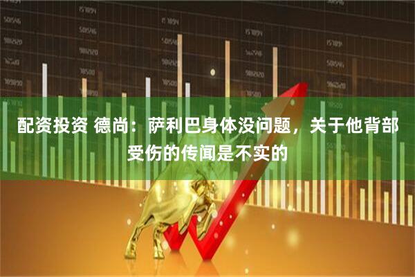 配资投资 德尚：萨利巴身体没问题，关于他背部受伤的传闻是不实的