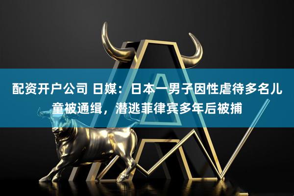 配资开户公司 日媒：日本一男子因性虐待多名儿童被通缉，潜逃菲律宾多年后被捕