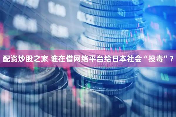 配资炒股之家 谁在借网络平台给日本社会“投毒”？