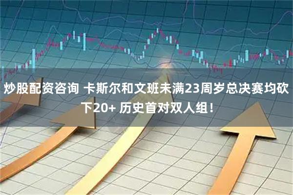 炒股配资咨询 卡斯尔和文班未满23周岁总决赛均砍下20+ 历史首对双人组！