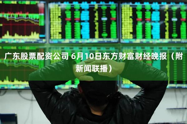 广东股票配资公司 6月10日东方财富财经晚报（附新闻联播）