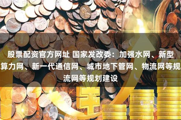 股票配资官方网址 国家发改委：加强水网、新型电网、算力网、新一代通信网、城市地下管网、物流网等规划建设