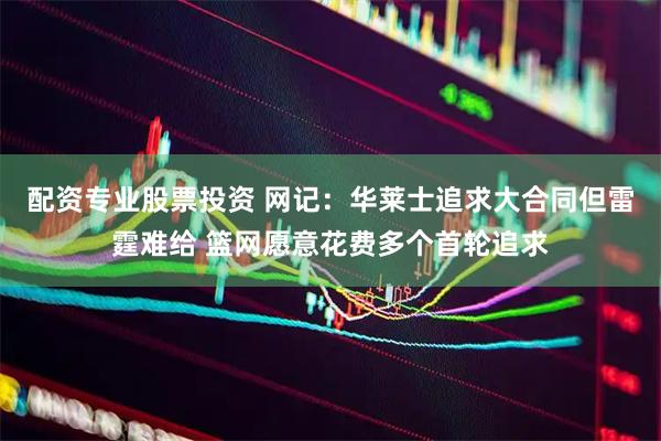 配资专业股票投资 网记：华莱士追求大合同但雷霆难给 篮网愿意花费多个首轮追求